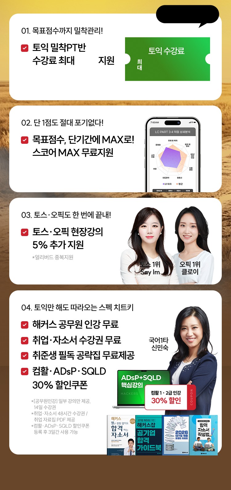 01. 목표점수까지 밀착관리! 토익 밀착PT반 수강료 최대 지원 / 02. 단 1점도 절대 포기없다! 목표점수, 단기간에 MAX로! 스코어 MAX 무료지원 / 03. 토스·오픽도 한 번에 끝내! 토스·오픽 현장강의 5% 추가 지원 / 04. 토익만 해도 따라오는 스펙 치트키 해커스 공무원 인강 무료, 취업·자소서 수강권 무료, 취준생 필독 공략집 무료제공, 컴활·ADsP·SQLD 30% 할인쿠폰
